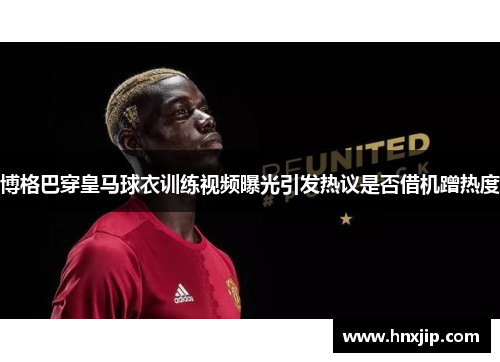 博格巴穿皇马球衣训练视频曝光引发热议是否借机蹭热度 博格巴穿皇马球衣训练视频曝光引发热议是否借机蹭热度