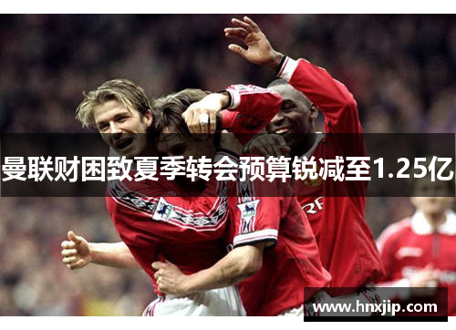 曼联财困致夏季转会预算锐减至1.25亿