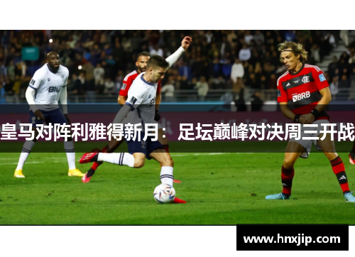 皇马对阵利雅得新月:足坛巅峰对决周三开战 皇马对阵利雅得新月:足坛巅峰对决周三开战