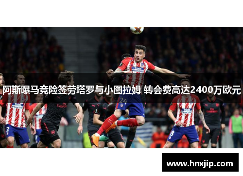 阿斯曝马竞险签劳塔罗与小图拉姆 转会费高达2400万欧元 阿斯曝马竞险签劳塔罗与小图拉姆 转会费高达2400万欧元
