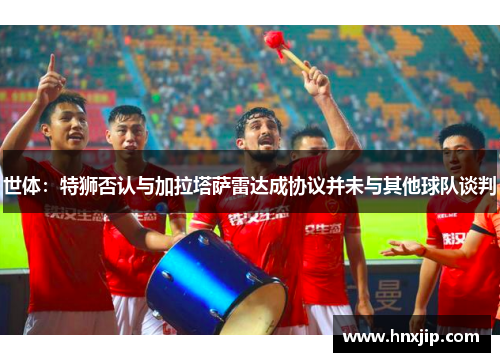 世体:特狮否认与加拉塔萨雷达成协议并未与其他球队谈判 世体:特狮否认与加拉塔萨雷达成协议并未与其他球队谈判